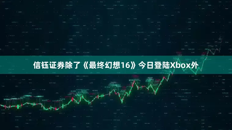 信钰证券除了《最终幻想16》今日登陆Xbox外