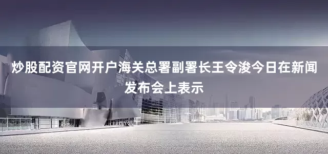 炒股配资官网开户海关总署副署长王令浚今日在新闻发布会上表示