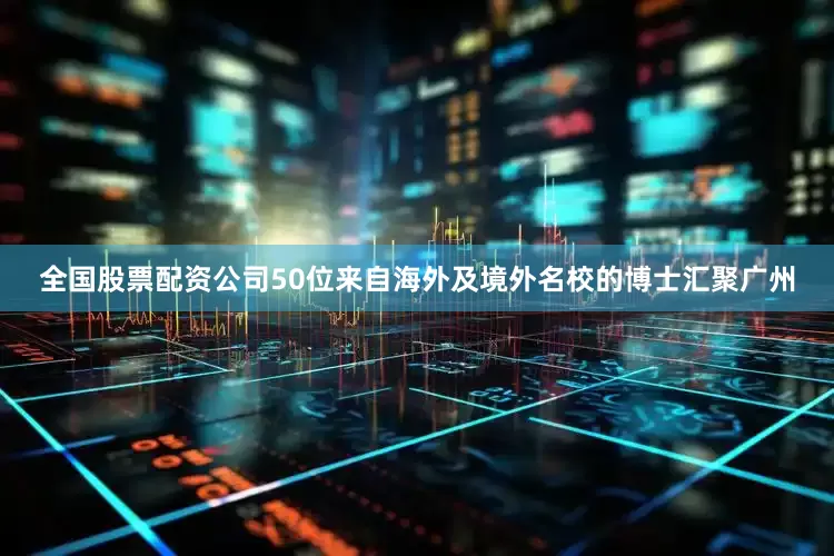全国股票配资公司50位来自海外及境外名校的博士汇聚广州