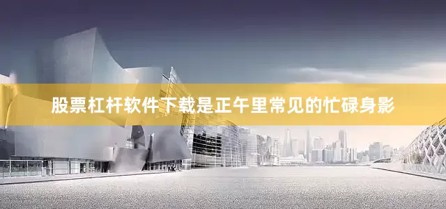 股票杠杆软件下载是正午里常见的忙碌身影