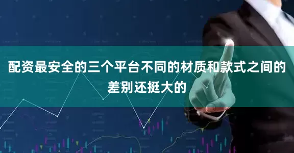 配资最安全的三个平台不同的材质和款式之间的差别还挺大的