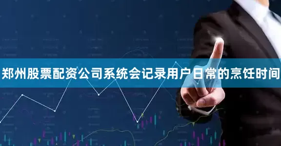 郑州股票配资公司系统会记录用户日常的烹饪时间