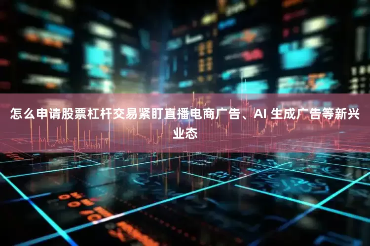 怎么申请股票杠杆交易紧盯直播电商广告、AI 生成广告等新兴业态