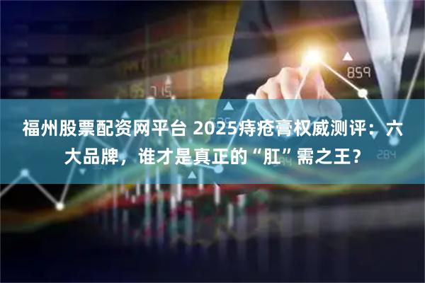 福州股票配资网平台 2025痔疮膏权威测评：六大品牌，谁才是真正的“肛”需之王？