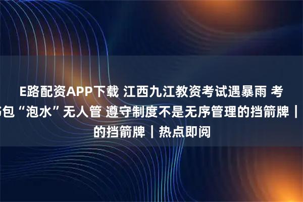 E路配资APP下载 江西九江教资考试遇暴雨 考生手机书包“泡水”无人管 遵守制度不是无序管理的挡箭牌｜热点即阅