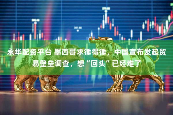 永华配资平台 墨西哥求锤得锤，中国宣布发起贸易壁垒调查，想“回头”已经难了