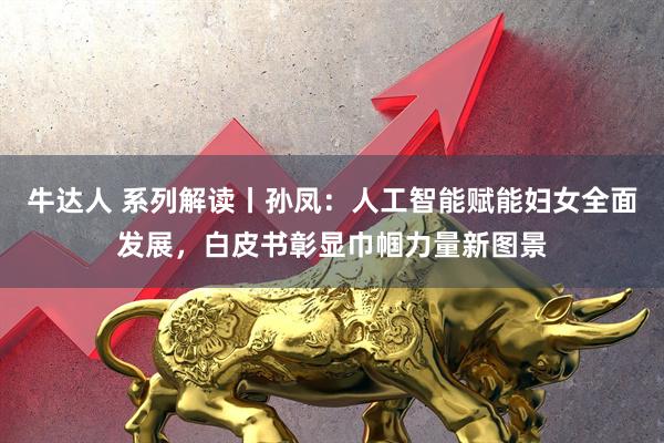 牛达人 系列解读丨孙凤：人工智能赋能妇女全面发展，白皮书彰显巾帼力量新图景