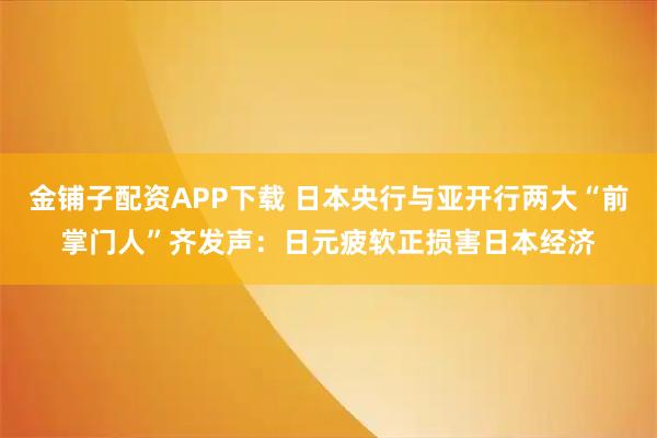 金铺子配资APP下载 日本央行与亚开行两大“前掌门人”齐发声：日元疲软正损害日本经济