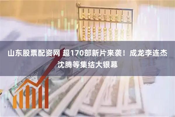 山东股票配资网 超170部新片来袭！成龙李连杰沈腾等集结大银幕