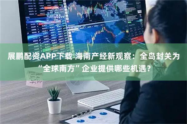 展鹏配资APP下载 海南产经新观察：全岛封关为“全球南方”企业提供哪些机遇？