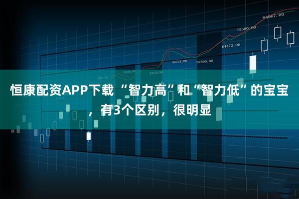 恒康配资APP下载 “智力高”和“智力低”的宝宝，有3个区别，很明显
