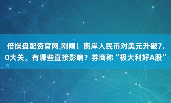 倍操盘配资官网 刚刚！离岸人民币对美元升破7.0大关，有哪些直接影响？券商称“极大利好A股”