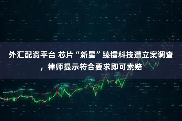 外汇配资平台 芯片“新星”臻镭科技遭立案调查,律师提示符合要求即可索赔