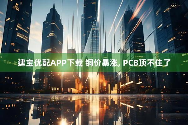 建宝优配APP下载 铜价暴涨, PCB顶不住了