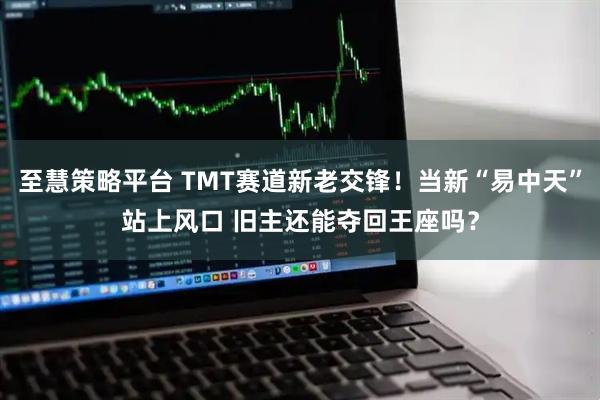 至慧策略平台 TMT赛道新老交锋！当新“易中天”站上风口 旧主还能夺回王座吗？
