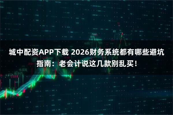 城中配资APP下载 2026财务系统都有哪些避坑指南：老会计说这几款别乱买！