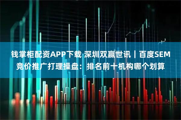 钱掌柜配资APP下载 深圳双赢世讯｜百度SEM竞价推广打理操盘：排名前十机构哪个划算