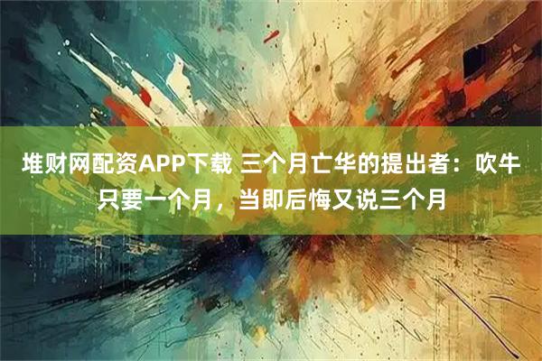 堆财网配资APP下载 三个月亡华的提出者：吹牛只要一个月，当即后悔又说三个月