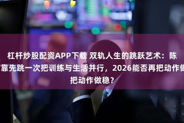 杠杆炒股配资APP下载 双轨人生的跳跃艺术：陈芋汐靠先跳一次把训练与生活并行，2026能否再把动作做稳？