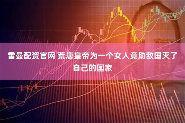 雷曼配资官网 荒唐皇帝为一个女人竟助敌国灭了自己的国家