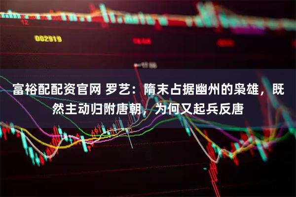 富裕配配资官网 罗艺：隋末占据幽州的枭雄，既然主动归附唐朝，为何又起兵反唐