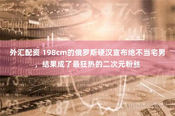 外汇配资 198cm的俄罗斯硬汉宣布绝不当宅男，结果成了最狂热的二次元粉丝