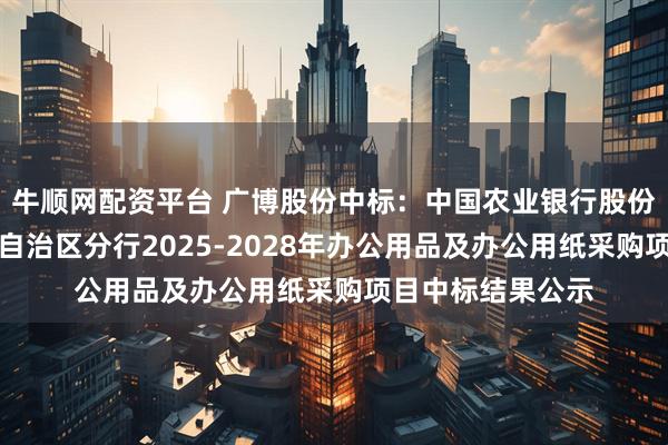 牛顺网配资平台 广博股份中标：中国农业银行股份有限公司内蒙古自治区分行2025-2028年办公用品及办公用纸采购项目中标结果公示