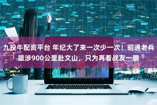 九投牛配资平台 年纪大了来一次少一次！昭通老兵跋涉900公里赴文山，只为再看战友一眼