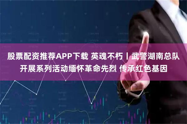 股票配资推荐APP下载 英魂不朽丨武警湖南总队开展系列活动缅怀革命先烈 传承红色基因