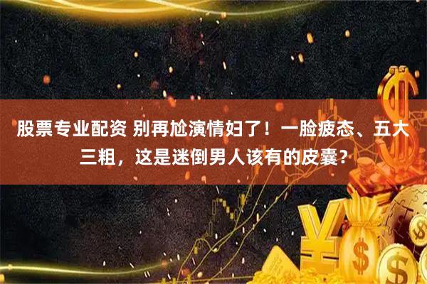 股票专业配资 别再尬演情妇了！一脸疲态、五大三粗，这是迷倒男人该有的皮囊？
