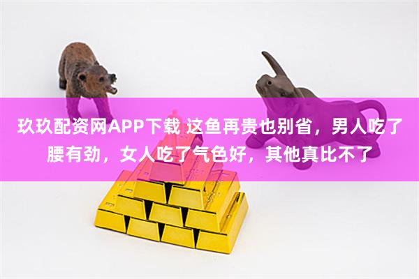 玖玖配资网APP下载 这鱼再贵也别省，男人吃了腰有劲，女人吃了气色好，其他真比不了