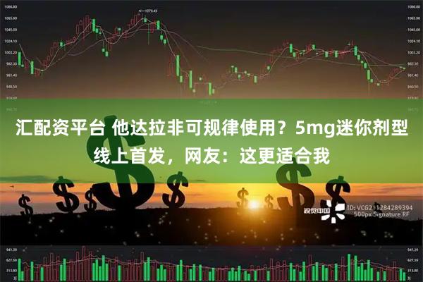 汇配资平台 他达拉非可规律使用?5mg迷你剂型线上首发,网友:这更适合我