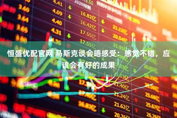 恒盛优配官网 马斯克谈会晤感受：感觉不错，应该会有好的成果