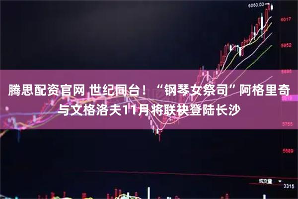 腾思配资官网 世纪同台！“钢琴女祭司”阿格里奇与文格洛夫11月将联袂登陆长沙