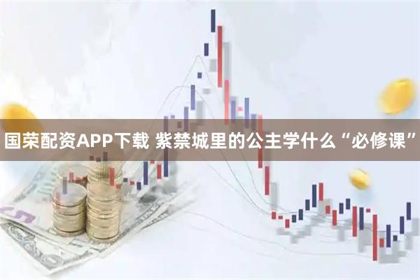 国荣配资APP下载 紫禁城里的公主学什么“必修课”