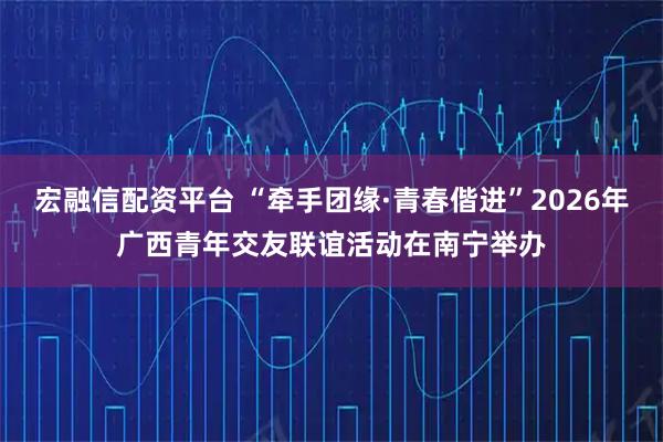 宏融信配资平台 “牵手团缘·青春偕进”2026年广西青年交友联谊活动在南宁举办
