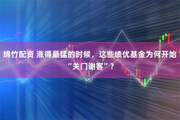 绵竹配资 涨得最猛的时候，这些绩优基金为何开始“关门谢客”？